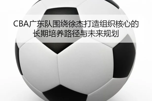 CBA广东队围绕徐杰打造组织核心的长期培养路径与未来规划