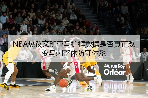 NBA热议文班亚马护框数据是否真正改变马刺整体防守体系
