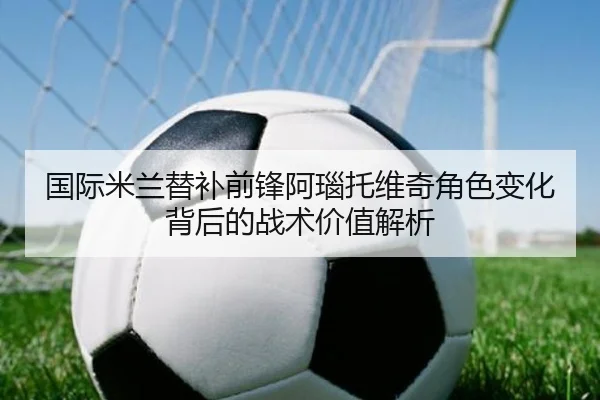 国际米兰替补前锋阿瑙托维奇角色变化背后的战术价值解析