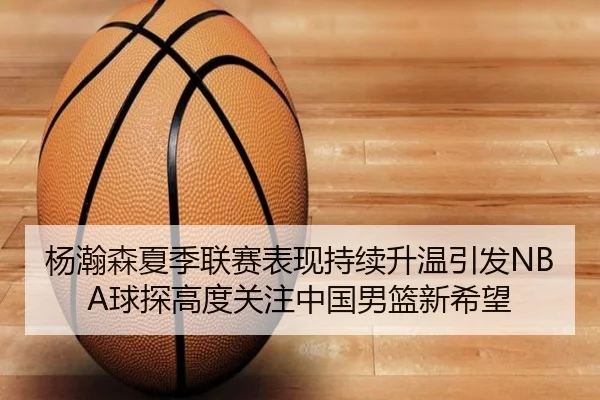 杨瀚森夏季联赛表现持续升温引发NBA球探高度关注中国男篮新希望