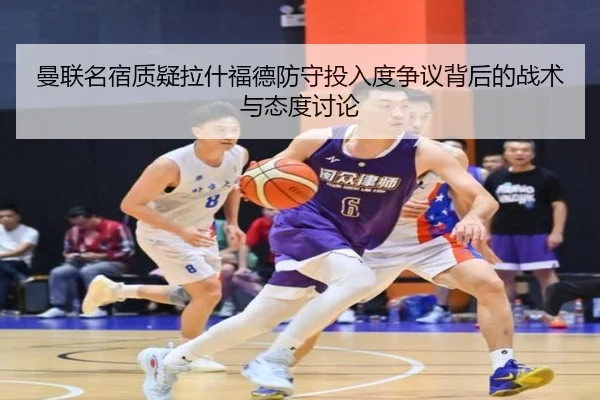 曼联名宿质疑拉什福德防守投入度争议背后的战术与态度讨论