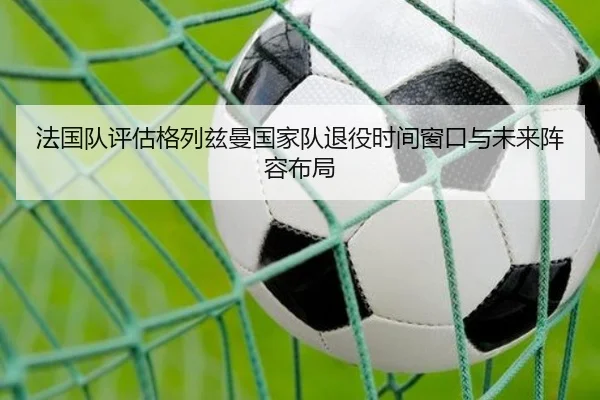 法国队评估格列兹曼国家队退役时间窗口与未来阵容布局