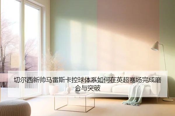 切尔西新帅马雷斯卡控球体系如何在英超赛场完成磨合与突破