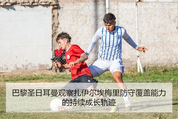 巴黎圣日耳曼观察扎伊尔埃梅里防守覆盖能力的持续成长轨迹